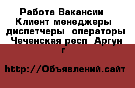 Работа Вакансии - Клиент-менеджеры, диспетчеры, операторы. Чеченская респ.,Аргун г.